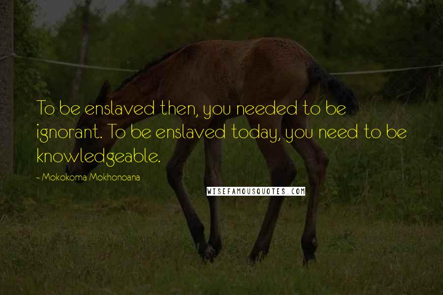 Mokokoma Mokhonoana Quotes: To be enslaved then, you needed to be ignorant. To be enslaved today, you need to be knowledgeable.