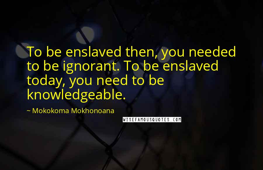 Mokokoma Mokhonoana Quotes: To be enslaved then, you needed to be ignorant. To be enslaved today, you need to be knowledgeable.