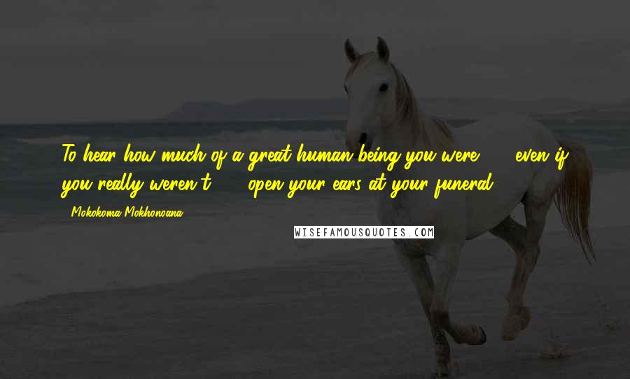 Mokokoma Mokhonoana Quotes: To hear how much of a great human being you were  -  even if you really weren't  -  open your ears at your funeral.