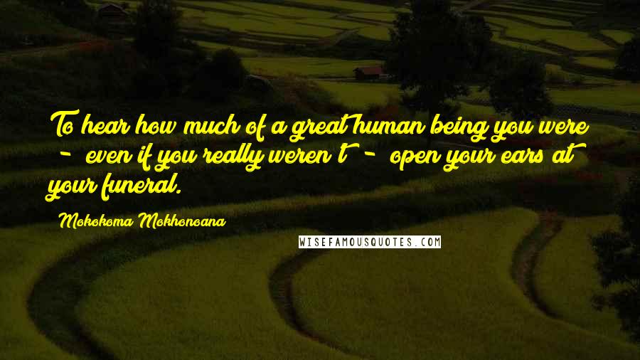 Mokokoma Mokhonoana Quotes: To hear how much of a great human being you were - even if you really weren't - open your ears at your funeral.