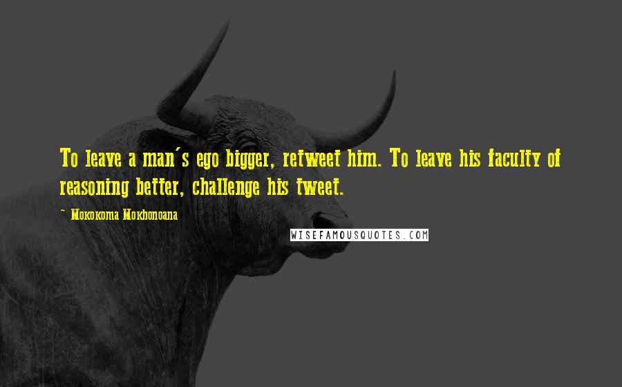 Mokokoma Mokhonoana Quotes: To leave a man's ego bigger, retweet him. To leave his faculty of reasoning better, challenge his tweet.
