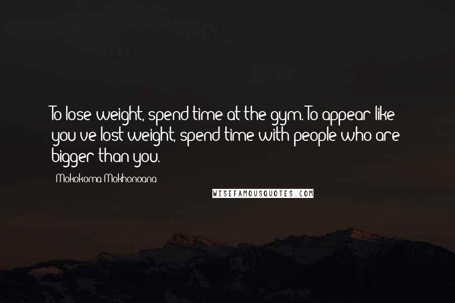 Mokokoma Mokhonoana Quotes: To lose weight, spend time at the gym. To appear like you've lost weight, spend time with people who are bigger than you.