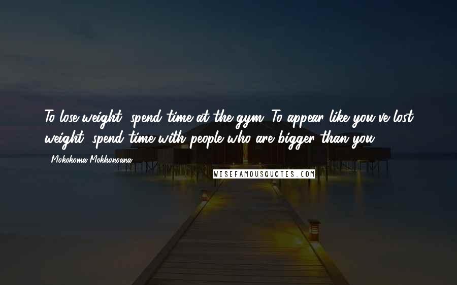 Mokokoma Mokhonoana Quotes: To lose weight, spend time at the gym. To appear like you've lost weight, spend time with people who are bigger than you.