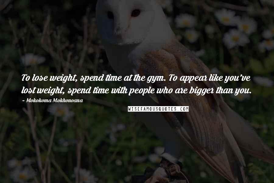 Mokokoma Mokhonoana Quotes: To lose weight, spend time at the gym. To appear like you've lost weight, spend time with people who are bigger than you.