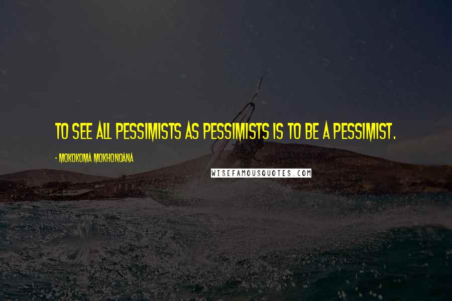 Mokokoma Mokhonoana Quotes: To see all pessimists as pessimists is to be a pessimist.