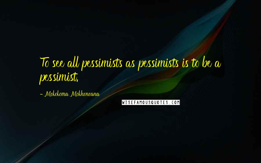 Mokokoma Mokhonoana Quotes: To see all pessimists as pessimists is to be a pessimist.