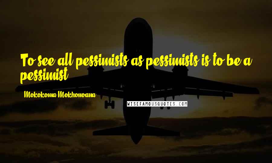 Mokokoma Mokhonoana Quotes: To see all pessimists as pessimists is to be a pessimist.