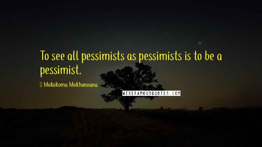 Mokokoma Mokhonoana Quotes: To see all pessimists as pessimists is to be a pessimist.