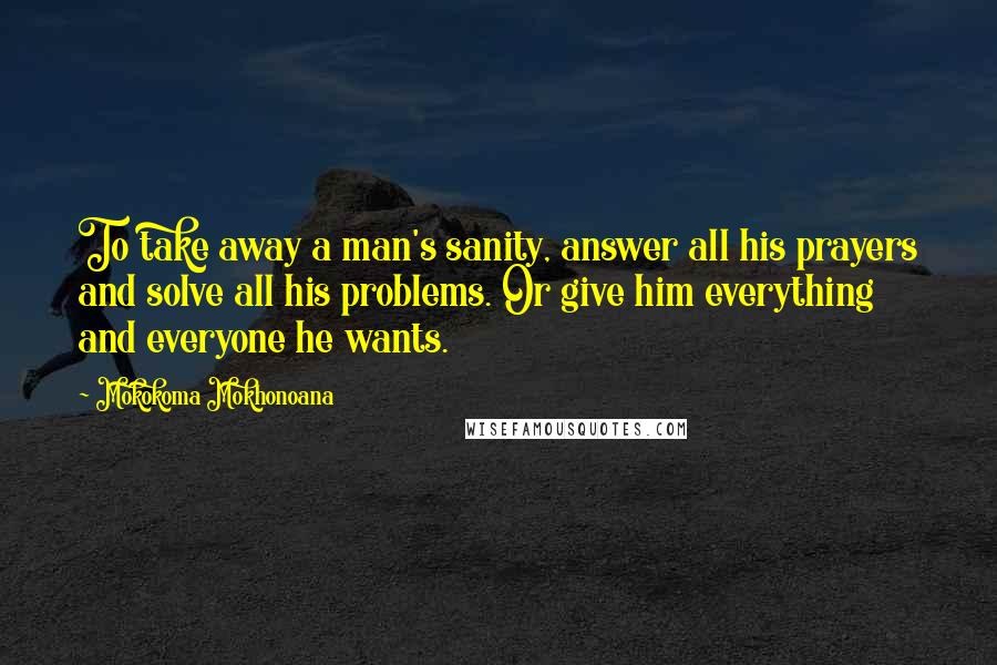 Mokokoma Mokhonoana Quotes: To take away a man's sanity, answer all his prayers and solve all his problems. Or give him everything and everyone he wants.