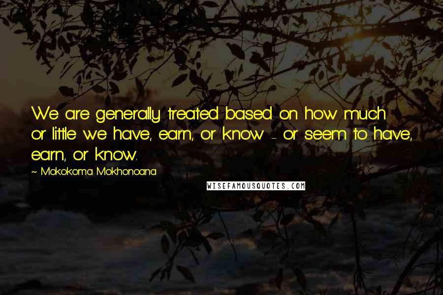 Mokokoma Mokhonoana Quotes: We are generally treated based on how much or little we have, earn, or know - or seem to have, earn, or know.
