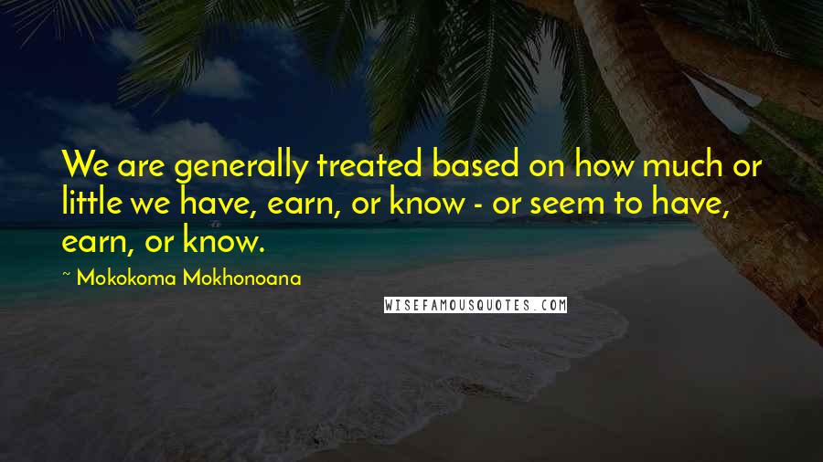 Mokokoma Mokhonoana Quotes: We are generally treated based on how much or little we have, earn, or know - or seem to have, earn, or know.