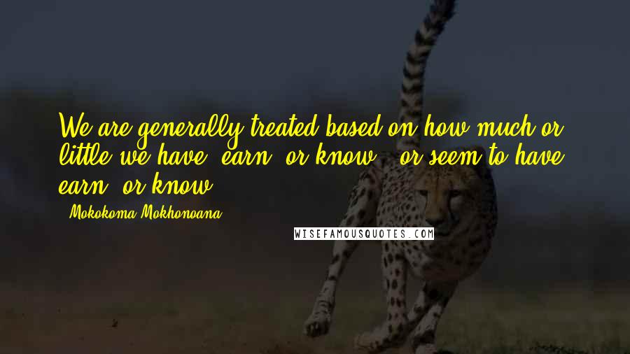 Mokokoma Mokhonoana Quotes: We are generally treated based on how much or little we have, earn, or know - or seem to have, earn, or know.