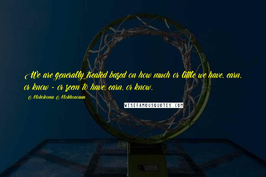 Mokokoma Mokhonoana Quotes: We are generally treated based on how much or little we have, earn, or know - or seem to have, earn, or know.