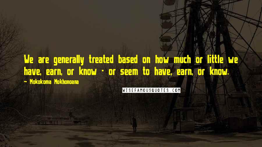 Mokokoma Mokhonoana Quotes: We are generally treated based on how much or little we have, earn, or know - or seem to have, earn, or know.