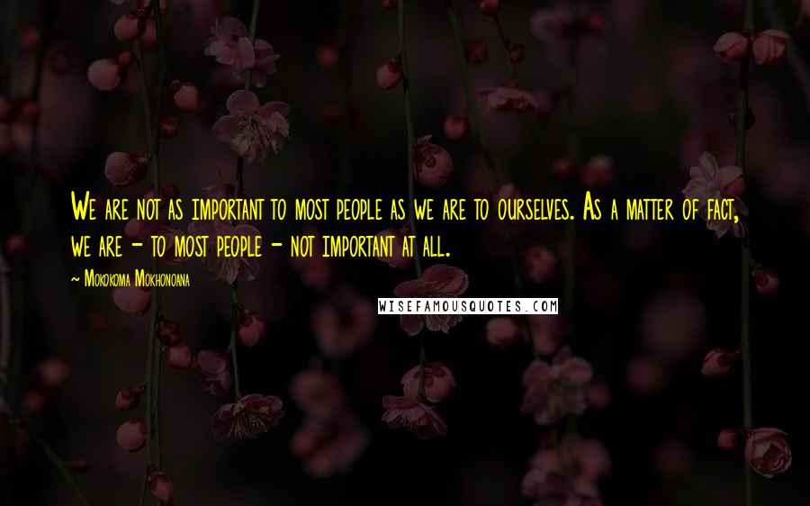 Mokokoma Mokhonoana Quotes: We are not as important to most people as we are to ourselves. As a matter of fact, we are - to most people - not important at all.