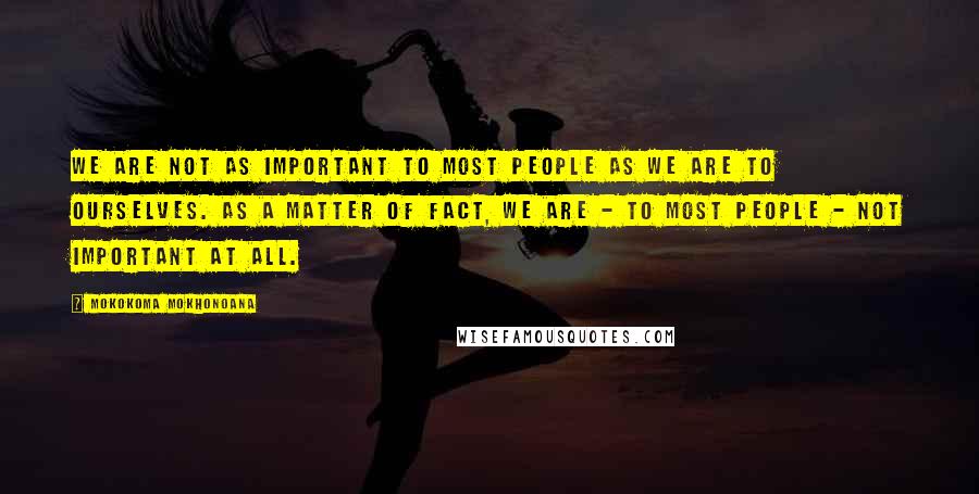 Mokokoma Mokhonoana Quotes: We are not as important to most people as we are to ourselves. As a matter of fact, we are - to most people - not important at all.