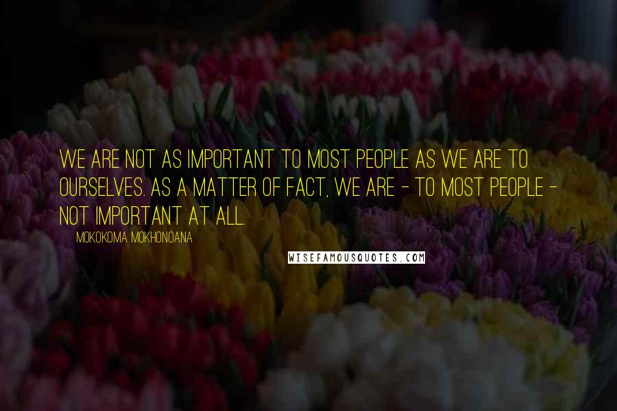 Mokokoma Mokhonoana Quotes: We are not as important to most people as we are to ourselves. As a matter of fact, we are - to most people - not important at all.
