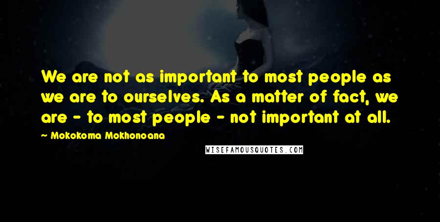 Mokokoma Mokhonoana Quotes: We are not as important to most people as we are to ourselves. As a matter of fact, we are - to most people - not important at all.