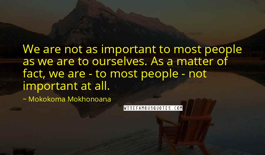 Mokokoma Mokhonoana Quotes: We are not as important to most people as we are to ourselves. As a matter of fact, we are - to most people - not important at all.