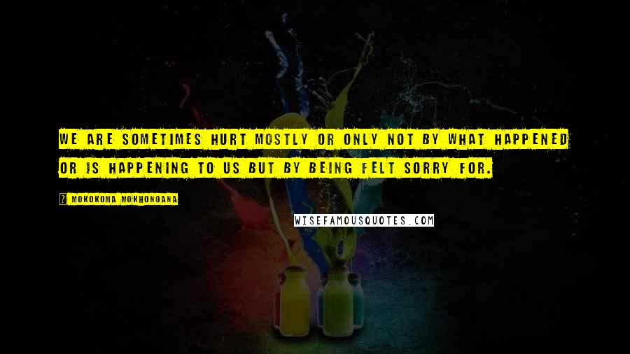 Mokokoma Mokhonoana Quotes: We are sometimes hurt mostly or only not by what happened or is happening to us but by being felt sorry for.