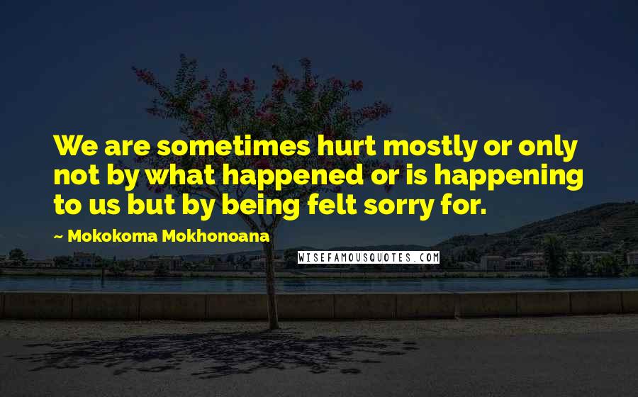 Mokokoma Mokhonoana Quotes: We are sometimes hurt mostly or only not by what happened or is happening to us but by being felt sorry for.