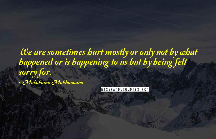 Mokokoma Mokhonoana Quotes: We are sometimes hurt mostly or only not by what happened or is happening to us but by being felt sorry for.