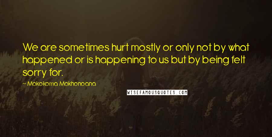 Mokokoma Mokhonoana Quotes: We are sometimes hurt mostly or only not by what happened or is happening to us but by being felt sorry for.
