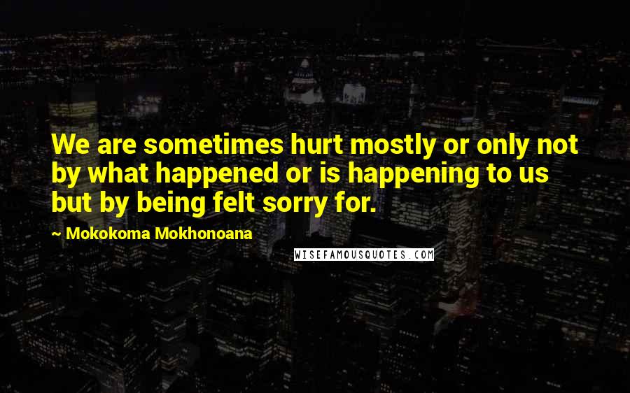 Mokokoma Mokhonoana Quotes: We are sometimes hurt mostly or only not by what happened or is happening to us but by being felt sorry for.