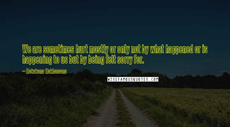 Mokokoma Mokhonoana Quotes: We are sometimes hurt mostly or only not by what happened or is happening to us but by being felt sorry for.