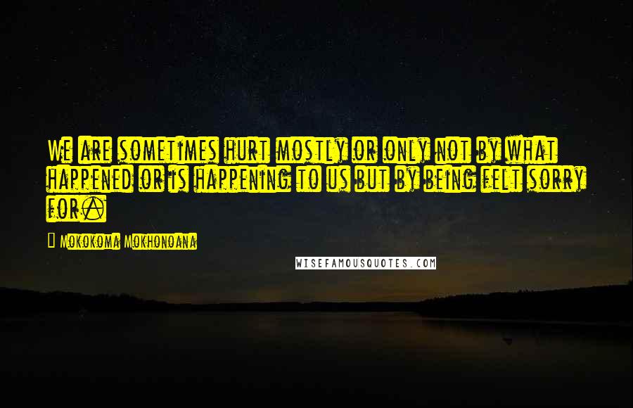 Mokokoma Mokhonoana Quotes: We are sometimes hurt mostly or only not by what happened or is happening to us but by being felt sorry for.