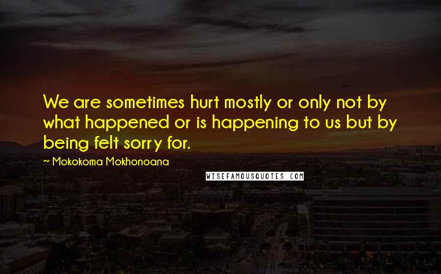 Mokokoma Mokhonoana Quotes: We are sometimes hurt mostly or only not by what happened or is happening to us but by being felt sorry for.