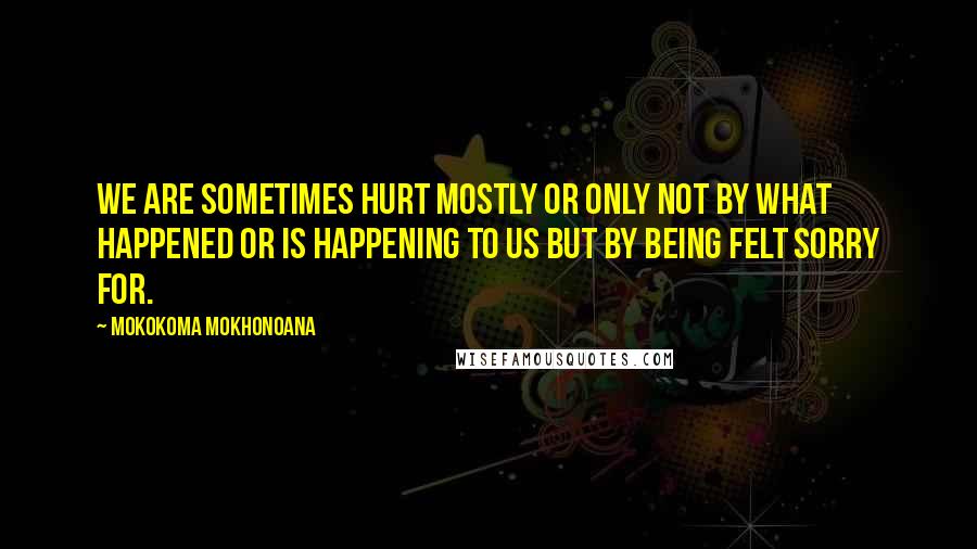 Mokokoma Mokhonoana Quotes: We are sometimes hurt mostly or only not by what happened or is happening to us but by being felt sorry for.