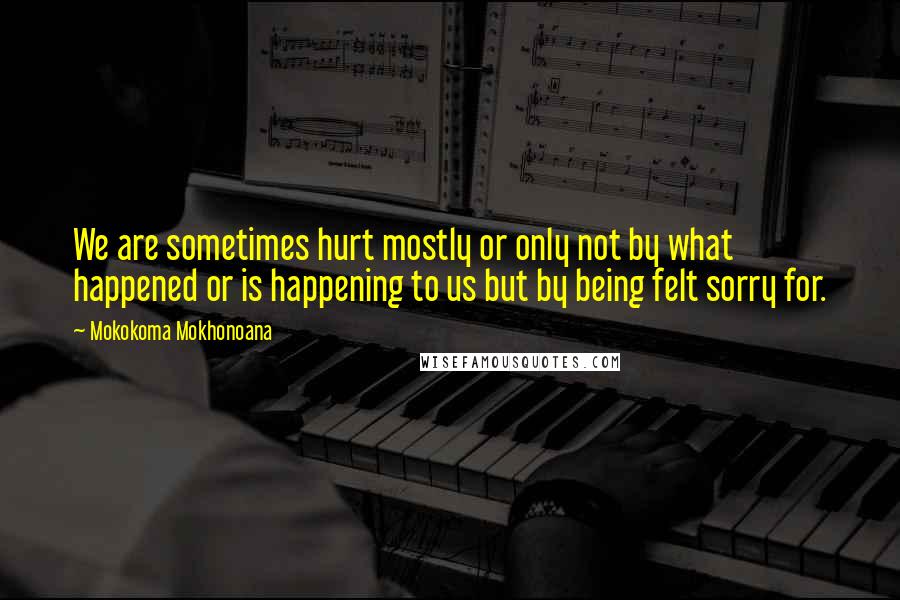 Mokokoma Mokhonoana Quotes: We are sometimes hurt mostly or only not by what happened or is happening to us but by being felt sorry for.