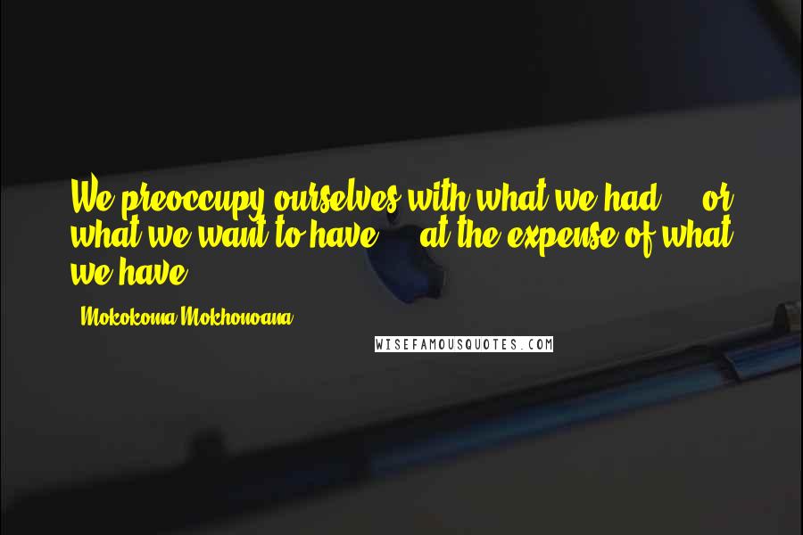 Mokokoma Mokhonoana Quotes: We preoccupy ourselves with what we had - or what we want to have - at the expense of what we have.