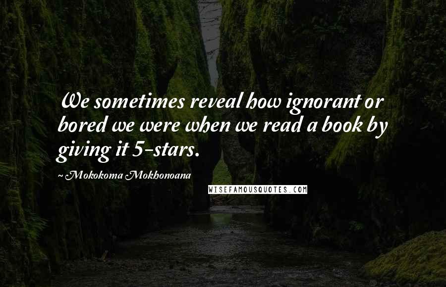 Mokokoma Mokhonoana Quotes: We sometimes reveal how ignorant or bored we were when we read a book by giving it 5-stars.