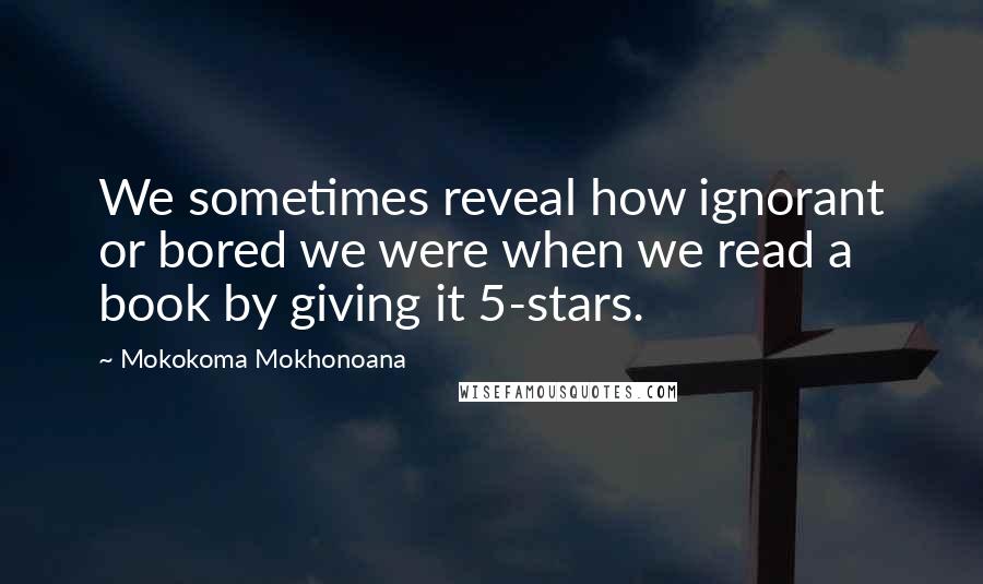 Mokokoma Mokhonoana Quotes: We sometimes reveal how ignorant or bored we were when we read a book by giving it 5-stars.