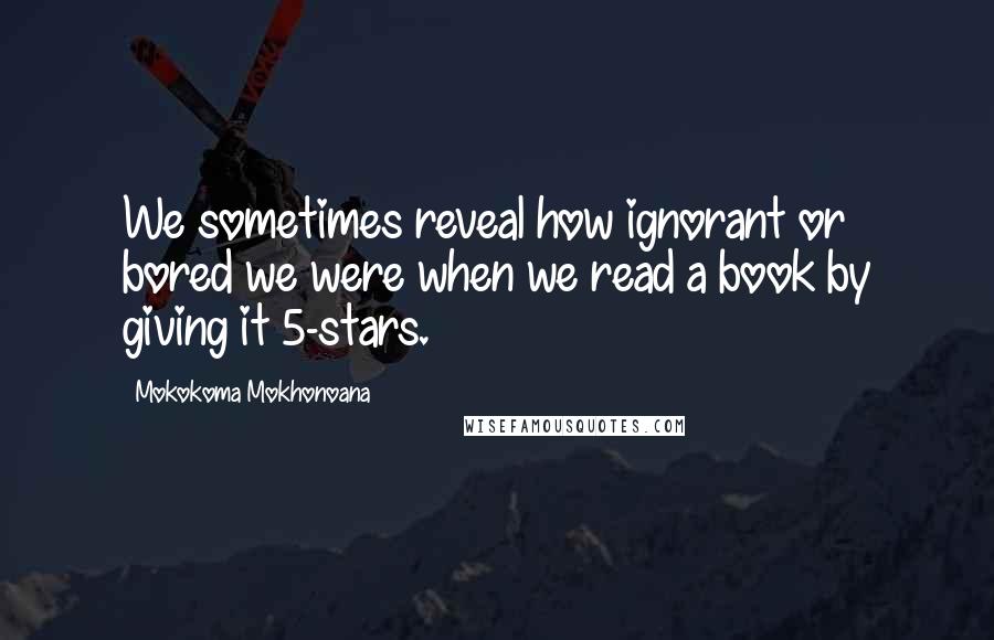 Mokokoma Mokhonoana Quotes: We sometimes reveal how ignorant or bored we were when we read a book by giving it 5-stars.