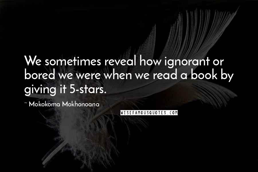 Mokokoma Mokhonoana Quotes: We sometimes reveal how ignorant or bored we were when we read a book by giving it 5-stars.