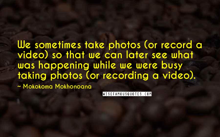 Mokokoma Mokhonoana Quotes: We sometimes take photos (or record a video) so that we can later see what was happening while we were busy taking photos (or recording a video).