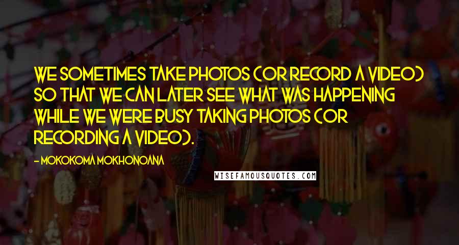 Mokokoma Mokhonoana Quotes: We sometimes take photos (or record a video) so that we can later see what was happening while we were busy taking photos (or recording a video).