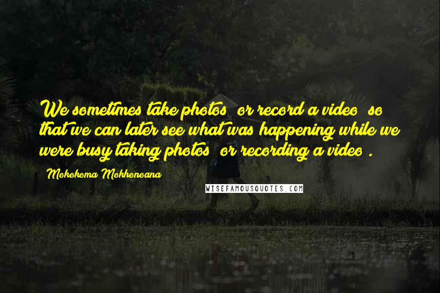 Mokokoma Mokhonoana Quotes: We sometimes take photos (or record a video) so that we can later see what was happening while we were busy taking photos (or recording a video).