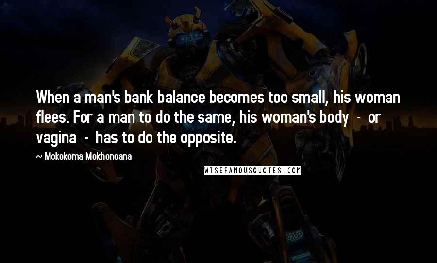 Mokokoma Mokhonoana Quotes: When a man's bank balance becomes too small, his woman flees. For a man to do the same, his woman's body  -  or vagina  -  has to do the opposite.