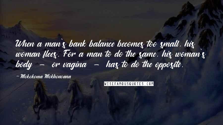 Mokokoma Mokhonoana Quotes: When a man's bank balance becomes too small, his woman flees. For a man to do the same, his woman's body  -  or vagina  -  has to do the opposite.