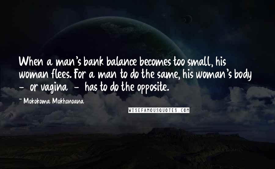 Mokokoma Mokhonoana Quotes: When a man's bank balance becomes too small, his woman flees. For a man to do the same, his woman's body  -  or vagina  -  has to do the opposite.