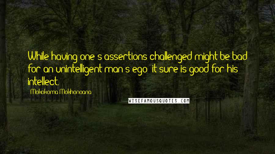 Mokokoma Mokhonoana Quotes: While having one's assertions challenged might be bad for an unintelligent man's ego; it sure is good for his intellect.