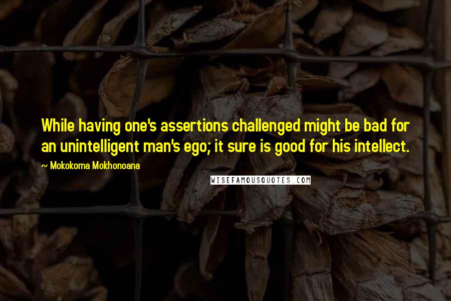 Mokokoma Mokhonoana Quotes: While having one's assertions challenged might be bad for an unintelligent man's ego; it sure is good for his intellect.