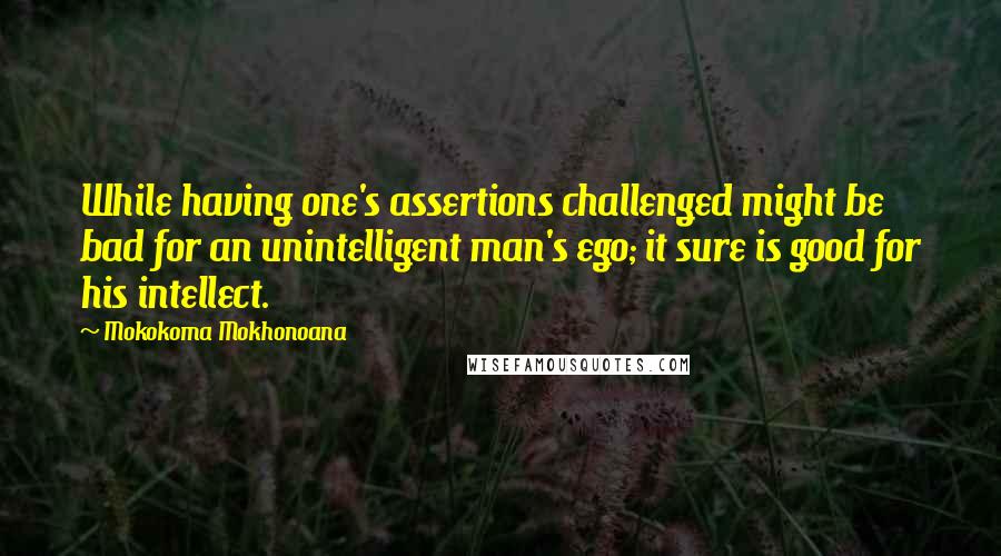 Mokokoma Mokhonoana Quotes: While having one's assertions challenged might be bad for an unintelligent man's ego; it sure is good for his intellect.