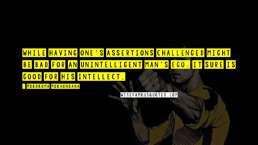 Mokokoma Mokhonoana Quotes: While having one's assertions challenged might be bad for an unintelligent man's ego; it sure is good for his intellect.