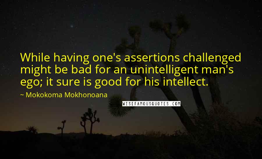 Mokokoma Mokhonoana Quotes: While having one's assertions challenged might be bad for an unintelligent man's ego; it sure is good for his intellect.