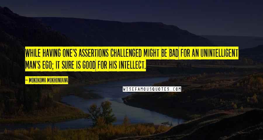 Mokokoma Mokhonoana Quotes: While having one's assertions challenged might be bad for an unintelligent man's ego; it sure is good for his intellect.